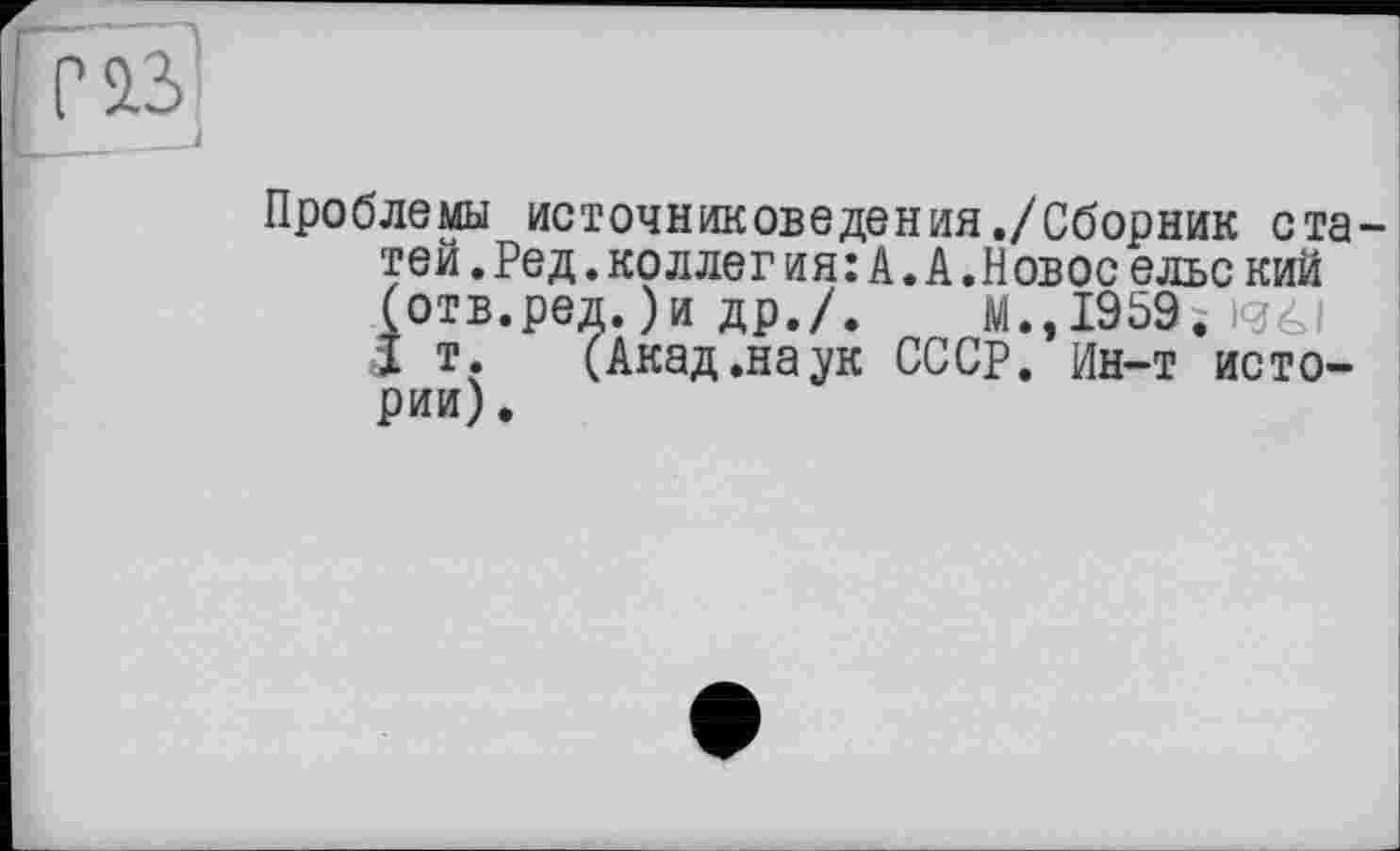 ﻿Проблемы источниковедения ./Сборник статей .Ред.коллег ия:А.А.Новое ельс кий (отв.ред. )и др./. м.,1959; igéi 1 т. (Акад.наук СССР. Ин-т истории) .